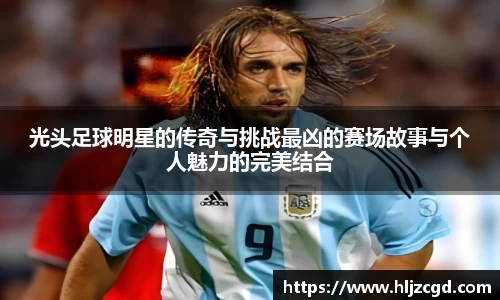 光头足球明星的传奇与挑战最凶的赛场故事与个人魅力的完美结合